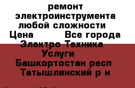 ремонт электроинструмента любой сложности › Цена ­ 100 - Все города Электро-Техника » Услуги   . Башкортостан респ.,Татышлинский р-н